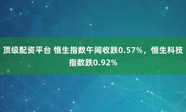 顶级配资平台 恒生指数午间收跌0.57%，恒生科技指数跌0.92%