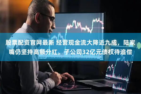 股票配资官网最新 经营现金流大降近九成，陆家嘴仍坚持高额分红，子公司32亿元债权待追偿