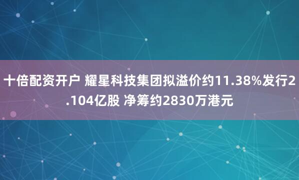 十倍配资开户 耀星科技集团拟溢价约11.38%发行2.104亿股 净筹约2830万港元