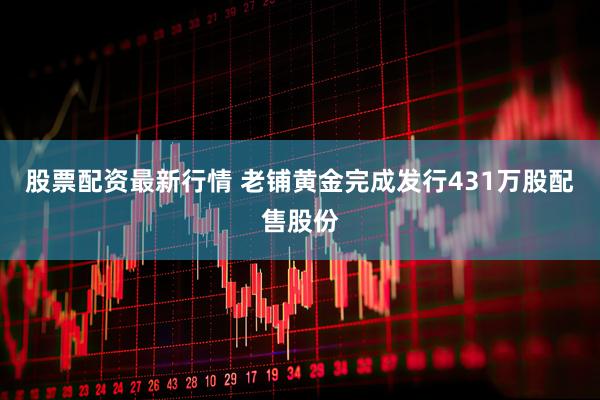 股票配资最新行情 老铺黄金完成发行431万股配售股份