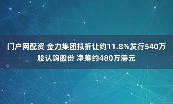 门户网配资 金力集团拟折让约11.8%发行540万股认购股份 净筹约480万港元