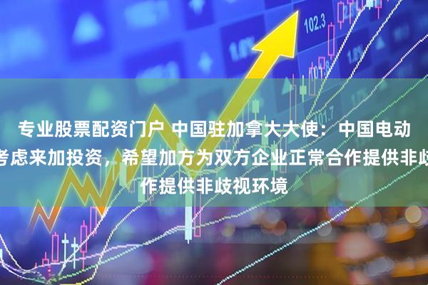 专业股票配资门户 中国驻加拿大大使：中国电动车企曾考虑来加投资，希望加方为双方企业正常合作提供非歧视环境