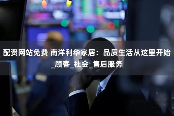 配资网站免费 南洋利华家居：品质生活从这里开始_顾客_社会_售后服务
