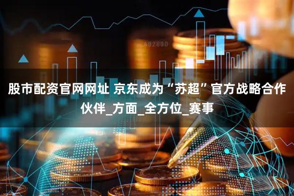 股市配资官网网址 京东成为“苏超”官方战略合作伙伴_方面_全方位_赛事