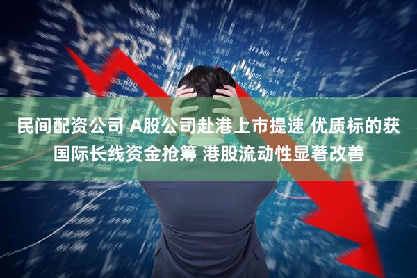 民间配资公司 A股公司赴港上市提速 优质标的获国际长线资金抢筹 港股流动性显著改善