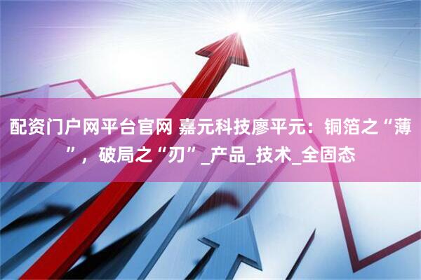 配资门户网平台官网 嘉元科技廖平元：铜箔之“薄”，破局之“刃”_产品_技术_全固态