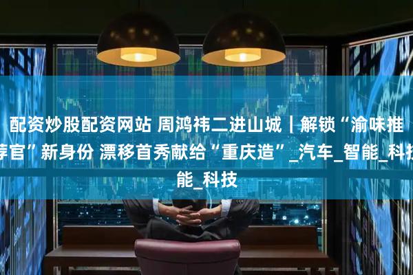 配资炒股配资网站 周鸿祎二进山城｜解锁“渝味推荐官”新身份 漂移首秀献给“重庆造”_汽车_智能_科技