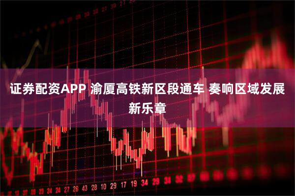 证券配资APP 渝厦高铁新区段通车 奏响区域发展新乐章