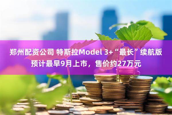 郑州配资公司 特斯拉Model 3+“最长”续航版预计最早9月上市，售价约27万元