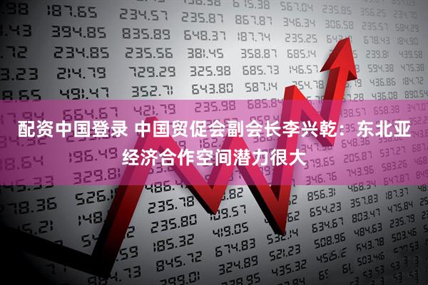 配资中国登录 中国贸促会副会长李兴乾：东北亚经济合作空间潜力很大