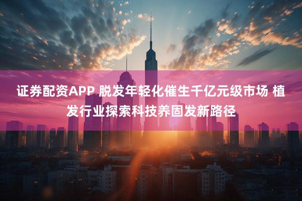 证券配资APP 脱发年轻化催生千亿元级市场 植发行业探索科技养固发新路径