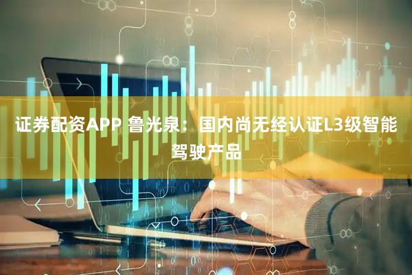 证券配资APP 鲁光泉：国内尚无经认证L3级智能驾驶产品
