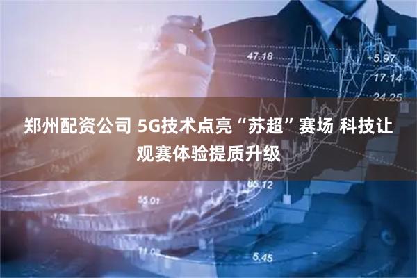 郑州配资公司 5G技术点亮“苏超”赛场 科技让观赛体验提质升级