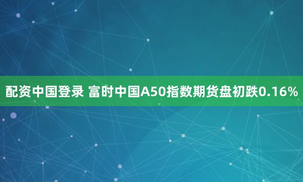 配资中国登录 富时中国A50指数期货盘初跌0.16%