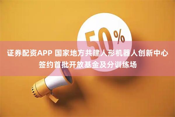 证券配资APP 国家地方共建人形机器人创新中心签约首批开放基金及分训练场
