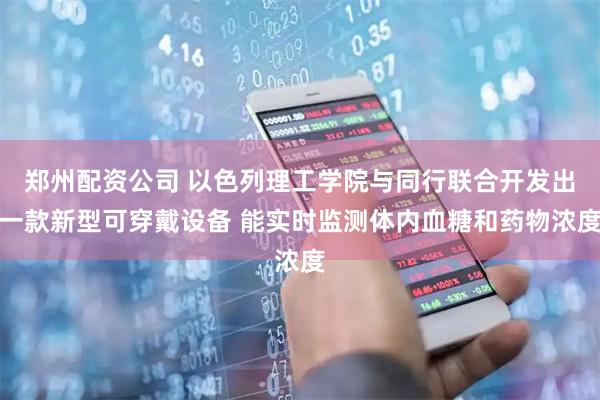 郑州配资公司 以色列理工学院与同行联合开发出一款新型可穿戴设备 能实时监测体内血糖和药物浓度