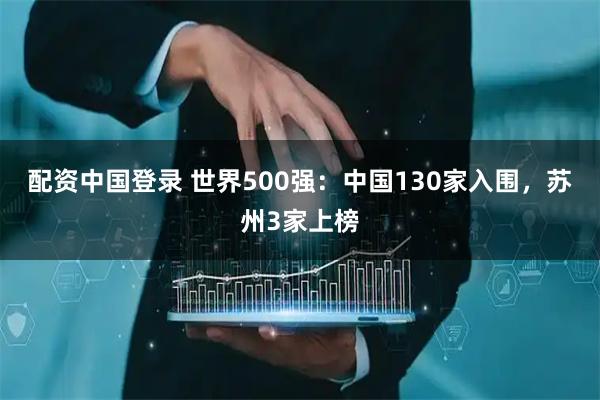 配资中国登录 世界500强：中国130家入围，苏州3家上榜