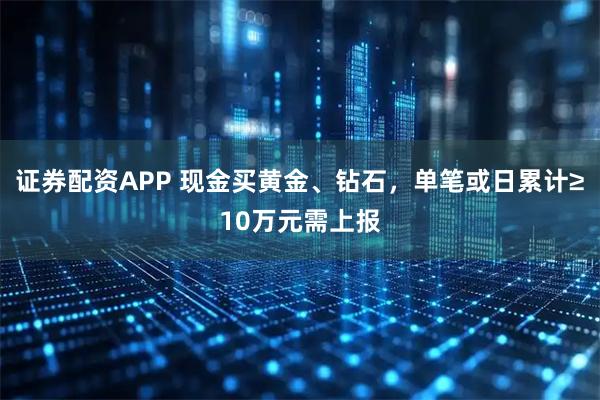 证券配资APP 现金买黄金、钻石，单笔或日累计≥10万元需上报