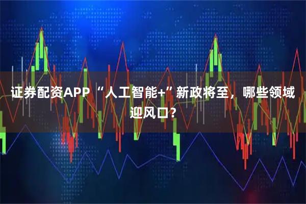 证券配资APP “人工智能+”新政将至，哪些领域迎风口？