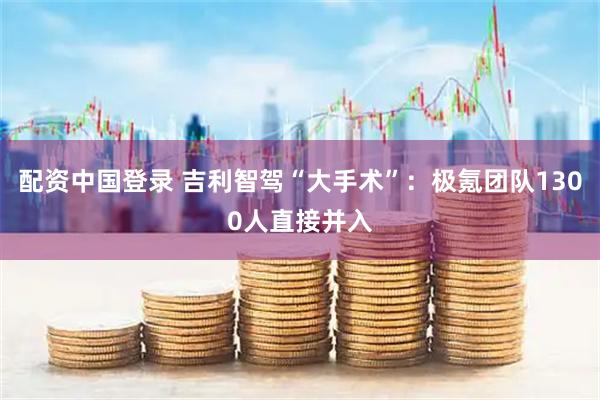 配资中国登录 吉利智驾“大手术”：极氪团队1300人直接并入