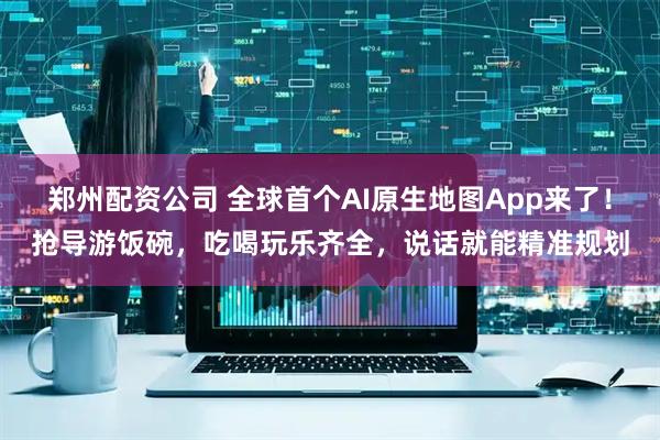 郑州配资公司 全球首个AI原生地图App来了！抢导游饭碗，吃喝玩乐齐全，说话就能精准规划