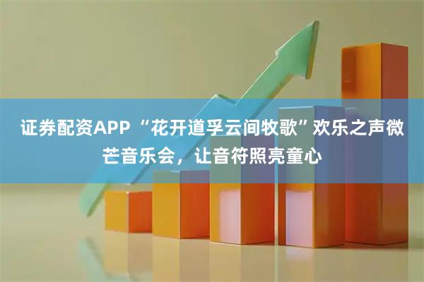 证券配资APP “花开道孚云间牧歌”欢乐之声微芒音乐会，让音符照亮童心
