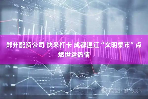 郑州配资公司 快来打卡 成都温江“文明集市”点燃世运热情