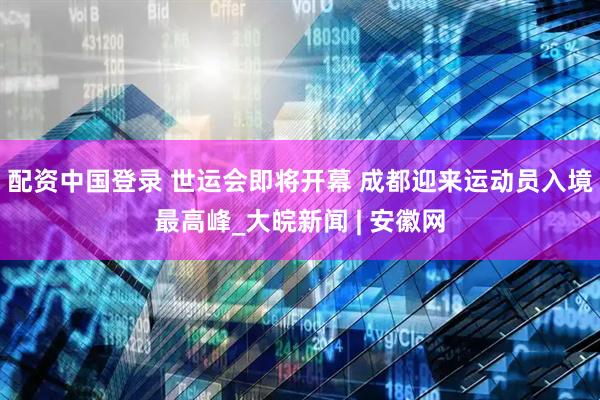 配资中国登录 世运会即将开幕 成都迎来运动员入境最高峰_大皖新闻 | 安徽网