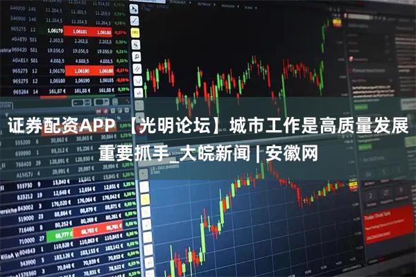 证券配资APP 【光明论坛】城市工作是高质量发展重要抓手_大皖新闻 | 安徽网