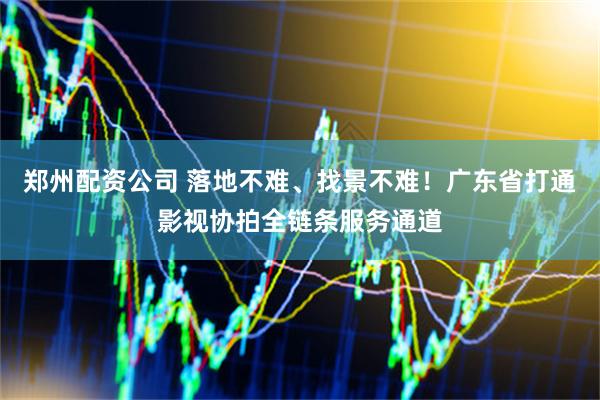 郑州配资公司 落地不难、找景不难！广东省打通影视协拍全链条服务通道