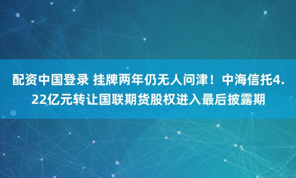 配资中国登录 挂牌两年仍无人问津！中海信托4.22亿元转让国联期货股权进入最后披露期