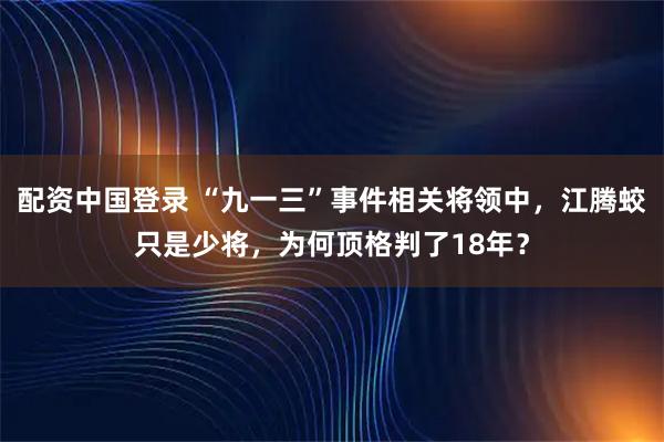 配资中国登录 “九一三”事件相关将领中，江腾蛟只是少将，为何顶格判了18年？