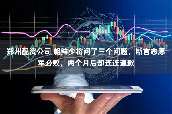 郑州配资公司 朝鲜少将问了三个问题，断言志愿军必败，两个月后却连连道歉