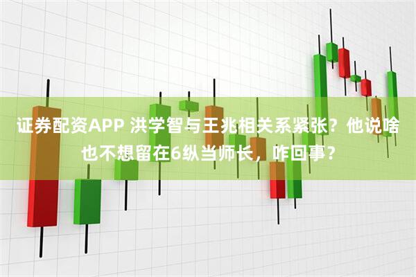 证券配资APP 洪学智与王兆相关系紧张？他说啥也不想留在6纵当师长，咋回事？