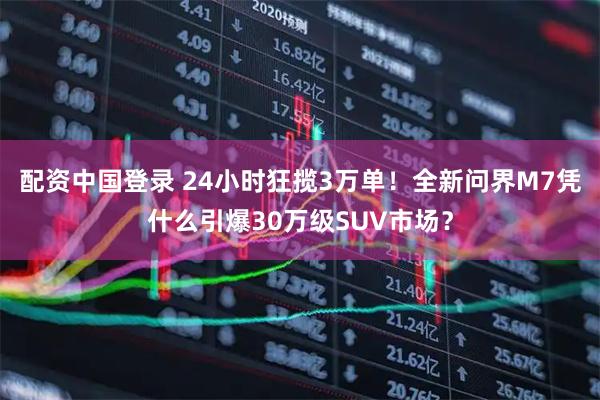 配资中国登录 24小时狂揽3万单！全新问界M7凭什么引爆30万级SUV市场？