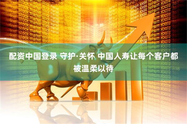 配资中国登录 守护·关怀 中国人寿让每个客户都被温柔以待