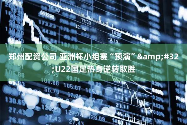 郑州配资公司 亚洲杯小组赛“预演” U22国足热身逆转取胜