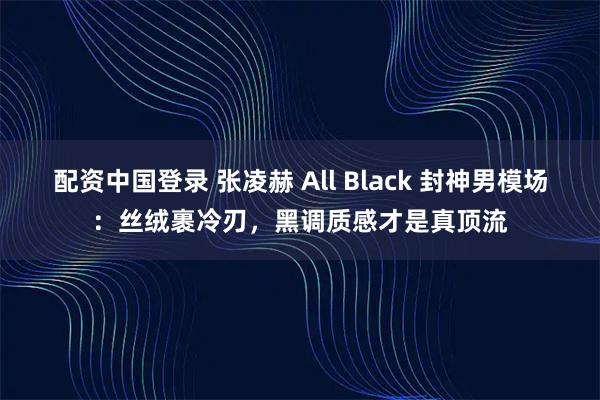 配资中国登录 张凌赫 All Black 封神男模场：丝绒裹冷刃，黑调质感才是真顶流