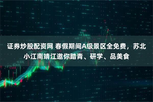 证券炒股配资网 春假期间A级景区全免费,苏北小江南靖江邀你踏青、研学、品美食