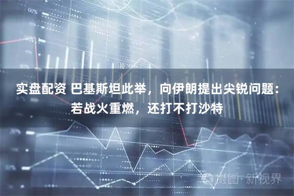 实盘配资 巴基斯坦此举，向伊朗提出尖锐问题：若战火重燃，还打不打沙特