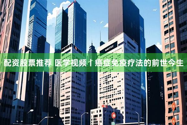 配资股票推荐 医学视频丨癌症免疫疗法的前世今生