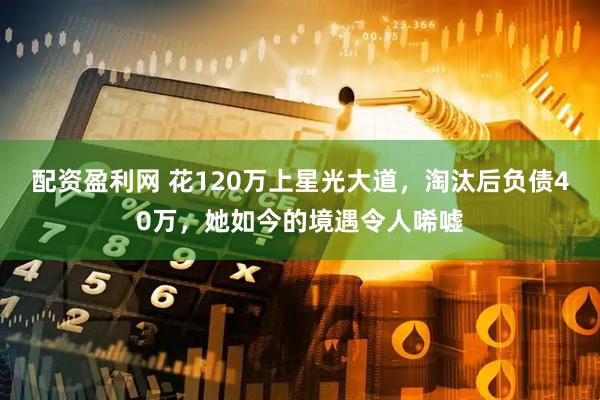 配资盈利网 花120万上星光大道，淘汰后负债40万，她如今的境遇令人唏嘘