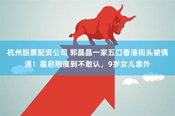 杭州股票配资公司 郭晶晶一家五口香港街头被偶遇！霍启刚瘦到不敢认，9岁女儿意外