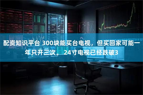 配资知识平台 300块能买台电视，但买回家可能一年只开三次。 24寸电视已经跌破3