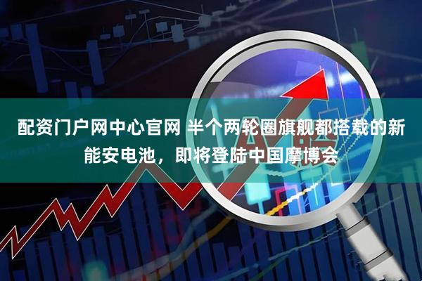配资门户网中心官网 半个两轮圈旗舰都搭载的新能安电池,即将登陆中国摩博会