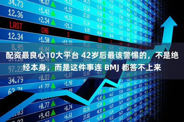配资最良心10大平台 42岁后最该警惕的，不是绝经本身，而是这件事连 BMJ 都答不上来