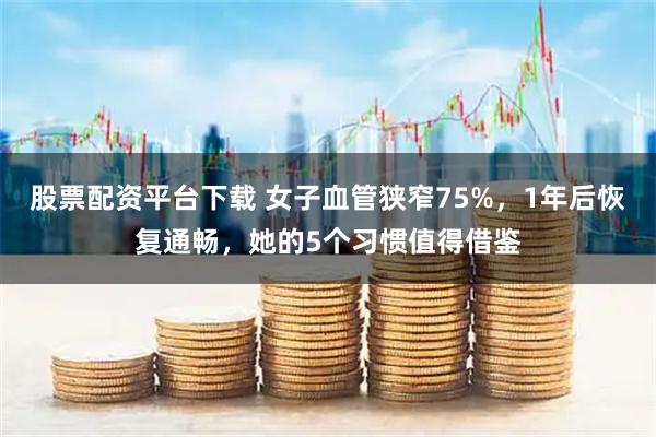 股票配资平台下载 女子血管狭窄75%，1年后恢复通畅，她的5个习惯值得借鉴